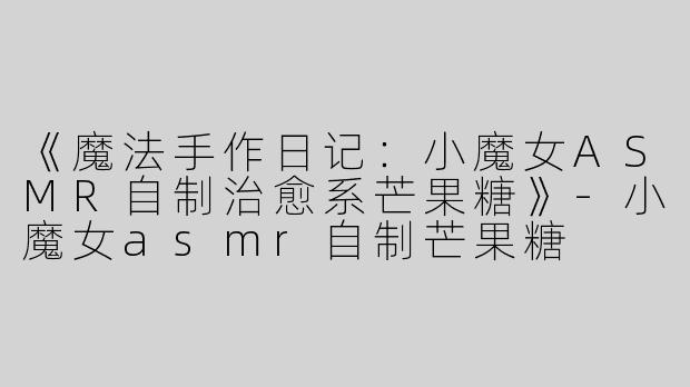 《魔法手作日记：小魔女ASMR自制治愈系芒果糖》-小魔女asmr自制芒果糖