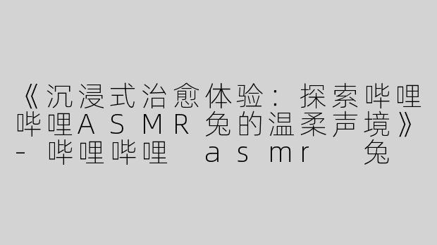 《沉浸式治愈体验：探索哔哩哔哩ASMR兔的温柔声境》-哔哩哔哩 asmr 兔