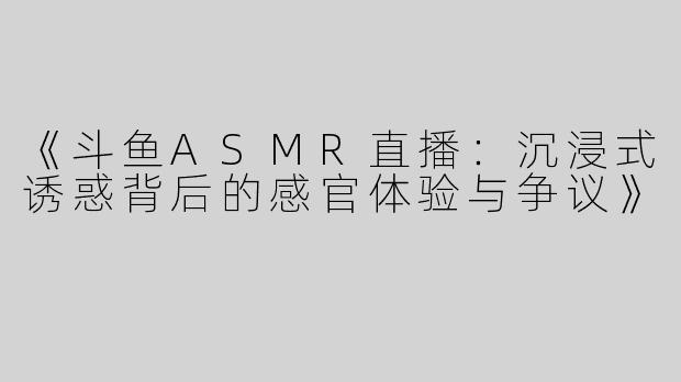 《斗鱼ASMR直播：沉浸式诱惑背后的感官体验与争议》
