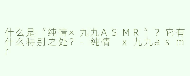 什么是“纯情×九九ASMR”？它有什么特别之处？-纯情 x九九asmr