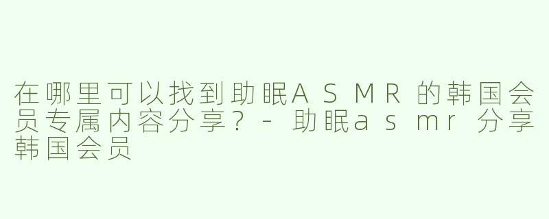 在哪里可以找到助眠ASMR的韩国会员专属内容分享？-助眠asmr分享韩国会员