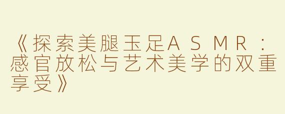 《探索美腿玉足ASMR：感官放松与艺术美学的双重享受》