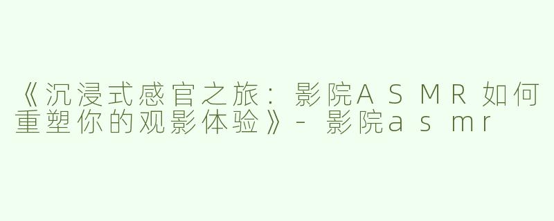 《沉浸式感官之旅：影院ASMR如何重塑你的观影体验》-影院asmr