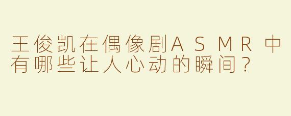 王俊凯在偶像剧ASMR中有哪些让人心动的瞬间？