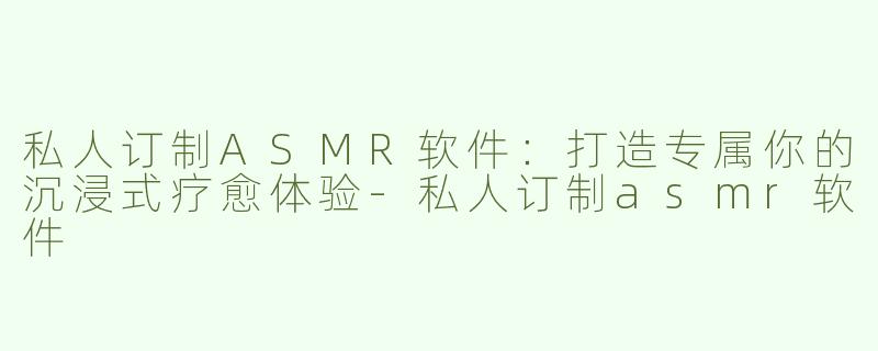 私人订制ASMR软件：打造专属你的沉浸式疗愈体验-私人订制asmr软件