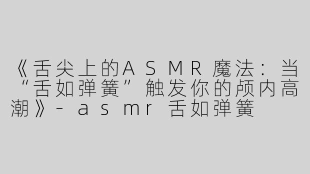 《舌尖上的ASMR魔法：当“舌如弹簧”触发你的颅内高潮》-asmr舌如弹簧