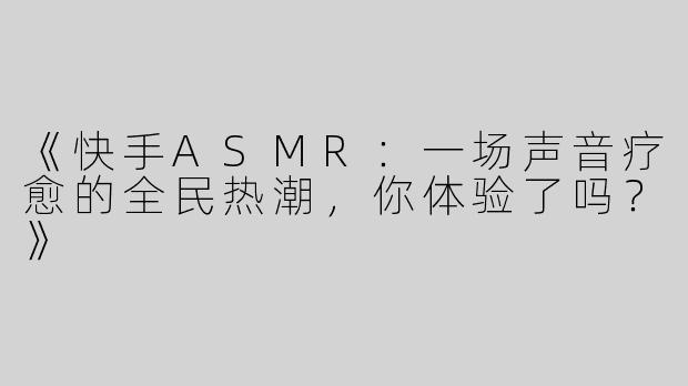 《快手ASMR：一场声音疗愈的全民热潮，你体验了吗？》