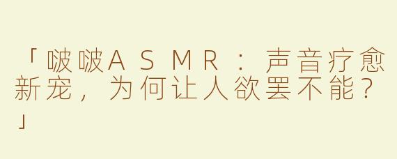 「啵啵ASMR：声音疗愈新宠，为何让人欲罢不能？」