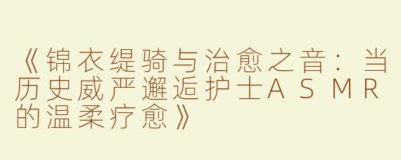 《锦衣缇骑与治愈之音：当历史威严邂逅护士ASMR的温柔疗愈》