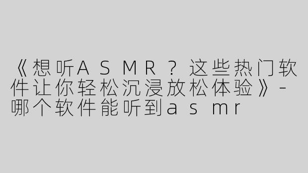 《想听ASMR？这些热门软件让你轻松沉浸放松体验》-哪个软件能听到asmr