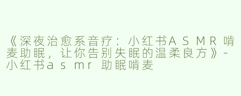 《深夜治愈系音疗：小红书ASMR啃麦助眠，让你告别失眠的温柔良方》-小红书asmr助眠啃麦