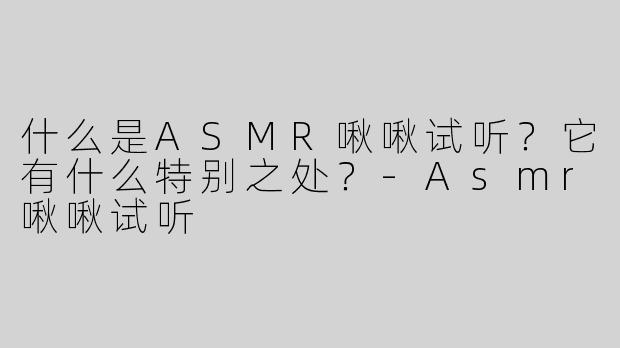 什么是ASMR啾啾试听？它有什么特别之处？-Asmr啾啾试听