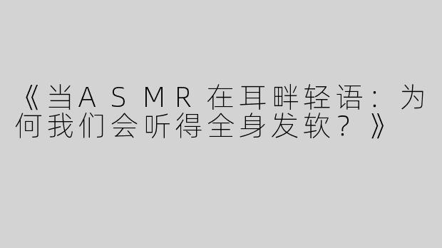 《当ASMR在耳畔轻语：为何我们会听得全身发软？》