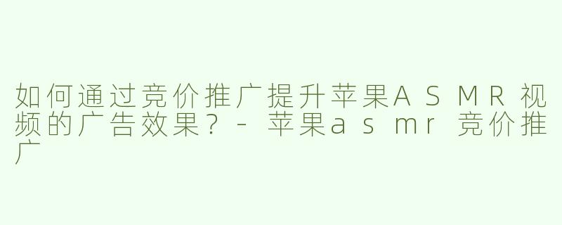 如何通过竞价推广提升苹果ASMR视频的广告效果？-苹果asmr竞价推广