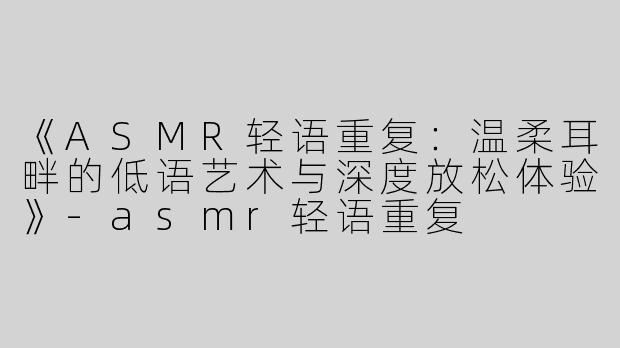 《ASMR轻语重复：温柔耳畔的低语艺术与深度放松体验》-asmr轻语重复