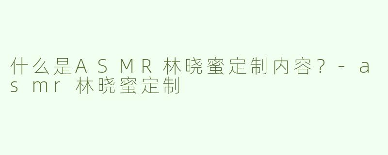 什么是ASMR林晓蜜定制内容？-asmr林晓蜜定制