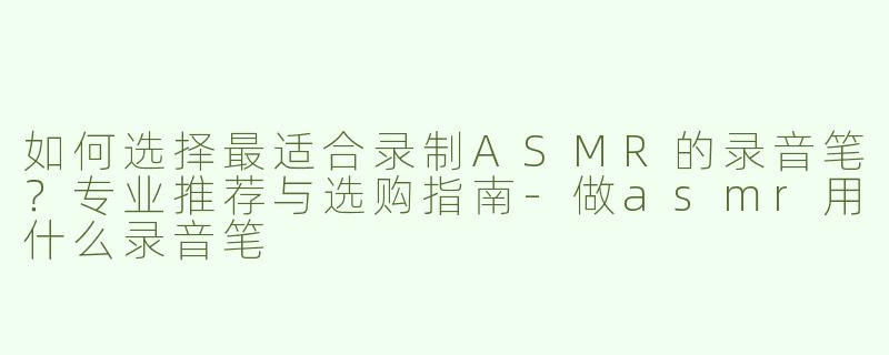 如何选择最适合录制ASMR的录音笔？专业推荐与选购指南-做asmr用什么录音笔