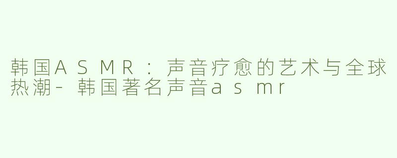 韩国ASMR：声音疗愈的艺术与全球热潮-韩国著名声音asmr