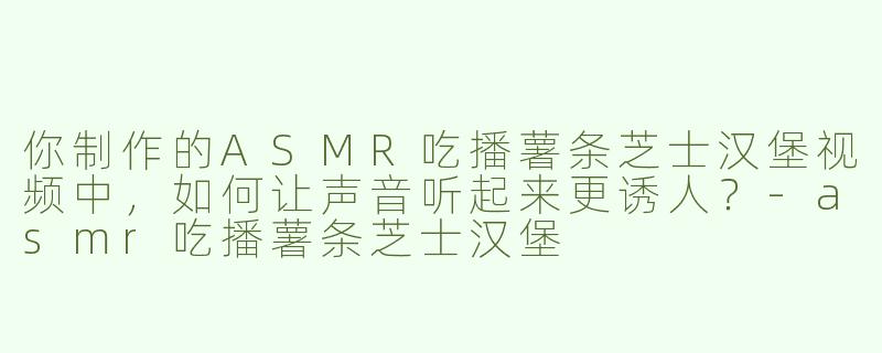 你制作的ASMR吃播薯条芝士汉堡视频中，如何让声音听起来更诱人？-asmr吃播薯条芝士汉堡