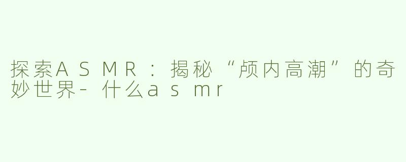 探索ASMR：揭秘“颅内高潮”的奇妙世界-什么asmr