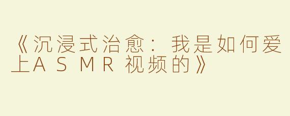 《沉浸式治愈：我是如何爱上ASMR视频的》