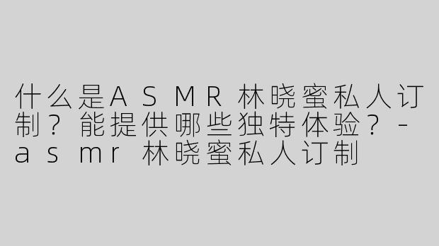 什么是ASMR林晓蜜私人订制？能提供哪些独特体验？-asmr林晓蜜私人订制