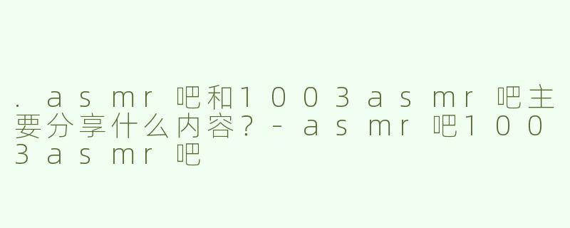 .asmr吧和1003asmr吧主要分享什么内容？-asmr吧1003asmr吧