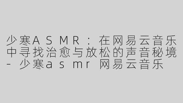 少寒ASMR：在网易云音乐中寻找治愈与放松的声音秘境-少寒asmr网易云音乐