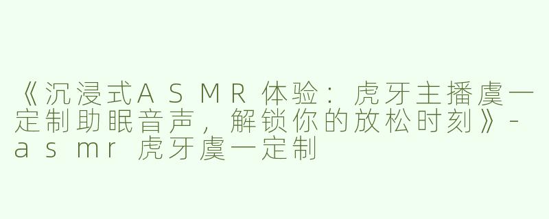 《沉浸式ASMR体验：虎牙主播虞一定制助眠音声，解锁你的放松时刻》-asmr虎牙虞一定制