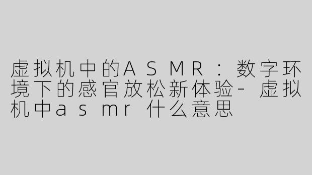 虚拟机中的ASMR：数字环境下的感官放松新体验-虚拟机中asmr什么意思