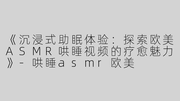 《沉浸式助眠体验：探索欧美ASMR哄睡视频的疗愈魅力》-哄睡asmr欧美