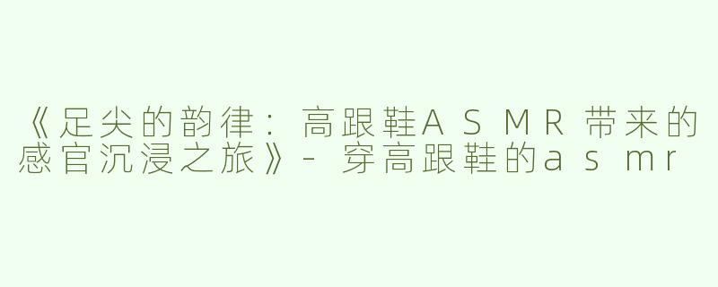《足尖的韵律：高跟鞋ASMR带来的感官沉浸之旅》-穿高跟鞋的asmr