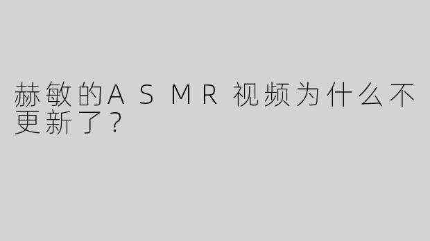 赫敏的ASMR视频为什么不更新了？