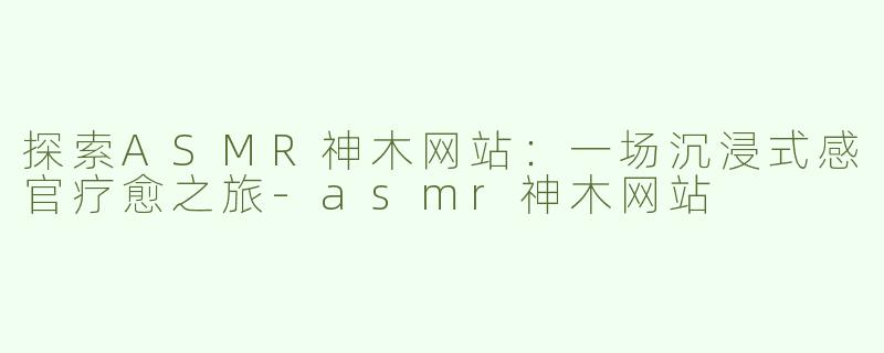 探索ASMR神木网站：一场沉浸式感官疗愈之旅-asmr神木网站