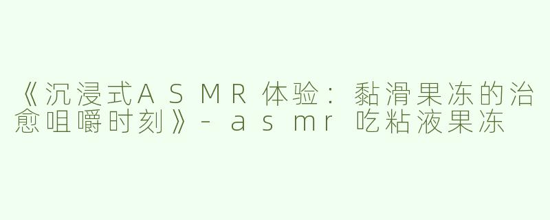 《沉浸式ASMR体验：黏滑果冻的治愈咀嚼时刻》-asmr吃粘液果冻