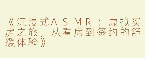 《沉浸式ASMR：虚拟买房之旅，从看房到签约的舒缓体验》