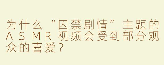 为什么“囚禁剧情”主题的ASMR视频会受到部分观众的喜爱？
