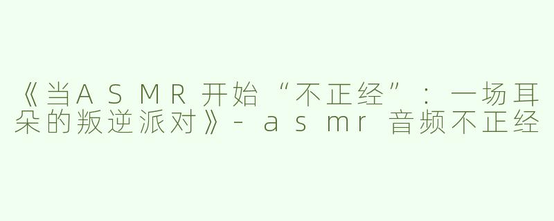 《当ASMR开始“不正经”：一场耳朵的叛逆派对》-asmr音频不正经