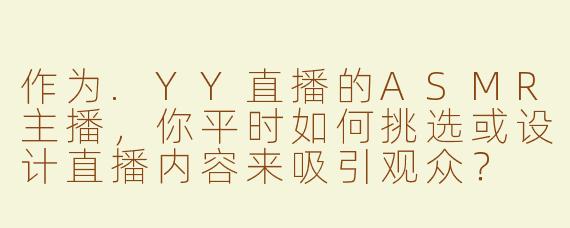 作为.YY直播的ASMR主播，你平时如何挑选或设计直播内容来吸引观众？
