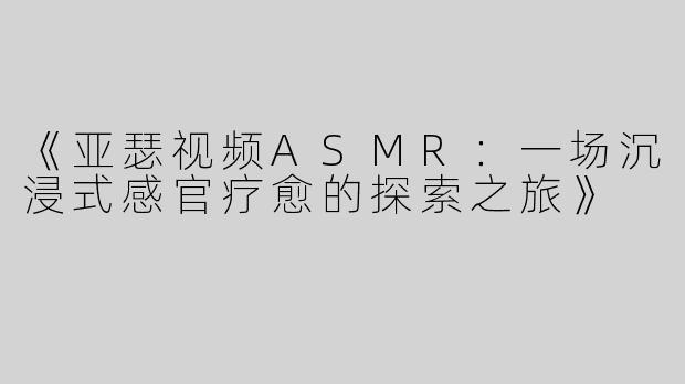 《亚瑟视频ASMR：一场沉浸式感官疗愈的探索之旅》