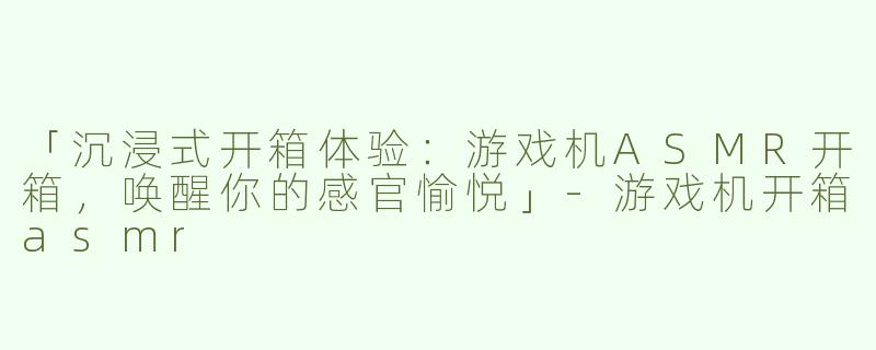 「沉浸式开箱体验：游戏机ASMR开箱，唤醒你的感官愉悦」-游戏机开箱asmr