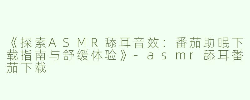 《探索ASMR舔耳音效：番茄助眠下载指南与舒缓体验》-asmr舔耳番茄下载