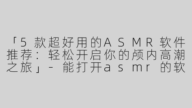 「5款超好用的ASMR软件推荐：轻松开启你的颅内高潮之旅」-能打开asmr的软件