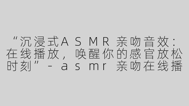“沉浸式ASMR亲吻音效：在线播放，唤醒你的感官放松时刻”-asmr亲吻在线播放