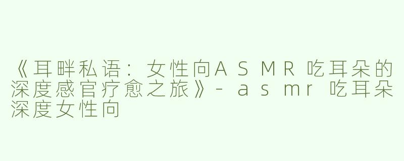 《耳畔私语：女性向ASMR吃耳朵的深度感官疗愈之旅》-asmr吃耳朵深度女性向