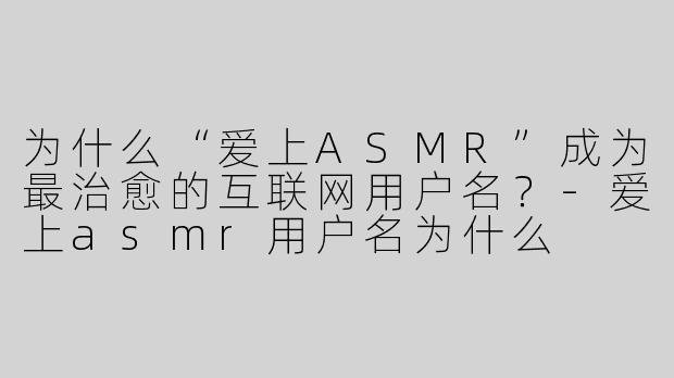 为什么“爱上ASMR”成为最治愈的互联网用户名？-爱上asmr用户名为什么