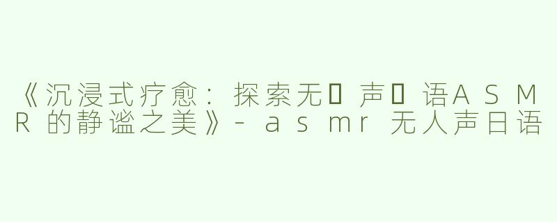 《沉浸式疗愈：探索无⼈声⽇语ASMR的静谧之美》-asmr无人声日语