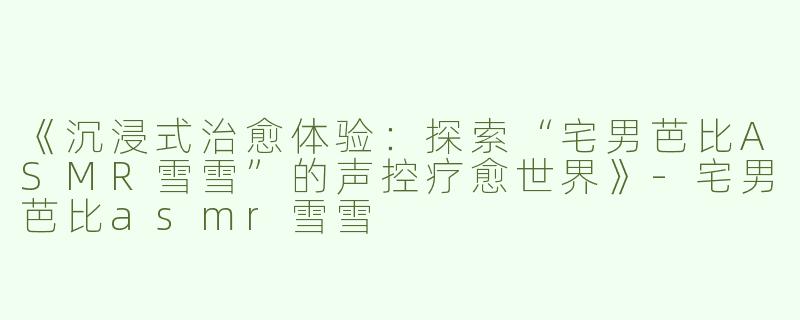 《沉浸式治愈体验：探索“宅男芭比ASMR雪雪”的声控疗愈世界》-宅男芭比asmr雪雪