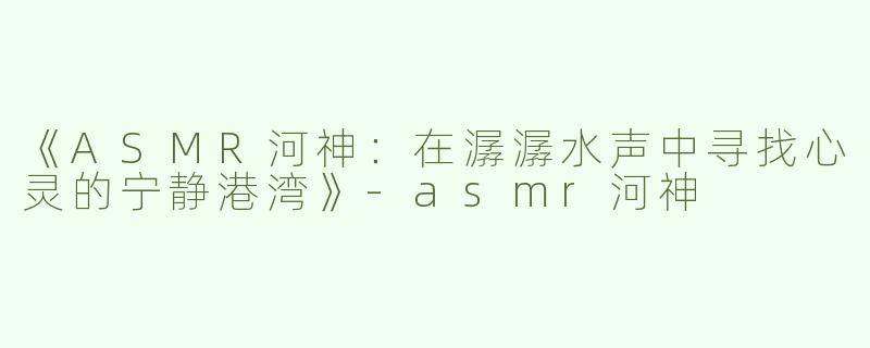 《ASMR河神：在潺潺水声中寻找心灵的宁静港湾》-asmr河神