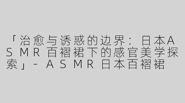 「治愈与诱惑的边界：日本ASMR百褶裙下的感官美学探索」